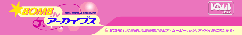 BOMB.TVアーカイブス　BOMB.TVに登場した高画質グラビア＋ムービー＋αが、アイドル毎に楽しめる！