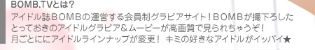 BOMB.TVとは？　アイドル誌BOMBの運営する会員制グラビアサイト！　BOMBが撮下ろしたとっておきのアイドルグラビア＆ムービーが高画質で見られちゃうぞ！　月ごとににアイドルラインナップが変更！　キミの好きなアイドルがイッパイ★
