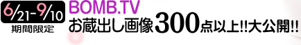 6/21～9/10 期間限定　BOMB.TV お蔵出し画像300点以上!! 大公開!!