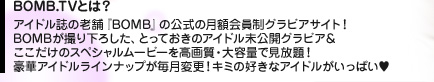 BOMB.TVとは？　アイドル誌の老舗『BOMB』の公式の月額会員制グラビアサイト！　BOMBが撮り下ろした、とっておきのアイドル未公開グラビア＆ここだけのスペシャルムービーを高画質・大容量で見放題！　豪華アイドルラインナップが毎月変更！　キミの好きなアイドルがいっぱい