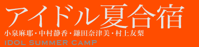 アイドル夏合宿　IDOL SUMMER CAMP　小泉麻耶・中村静香・鎌田奈津美・村上友梨