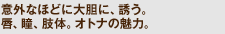 意外なほどに大胆に、誘う。唇、瞳、肢体。オトナの魅力。