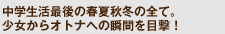 中学生活最後の春夏秋冬の全て。少女からオトナへの瞬間を目撃！