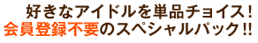 好きなアイドルを単品チョイス！　会員登録不要のスペシャルパック!!