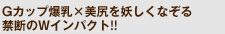 Gカップ爆乳×美尻を妖しくなぞる禁断のWインパクト!!